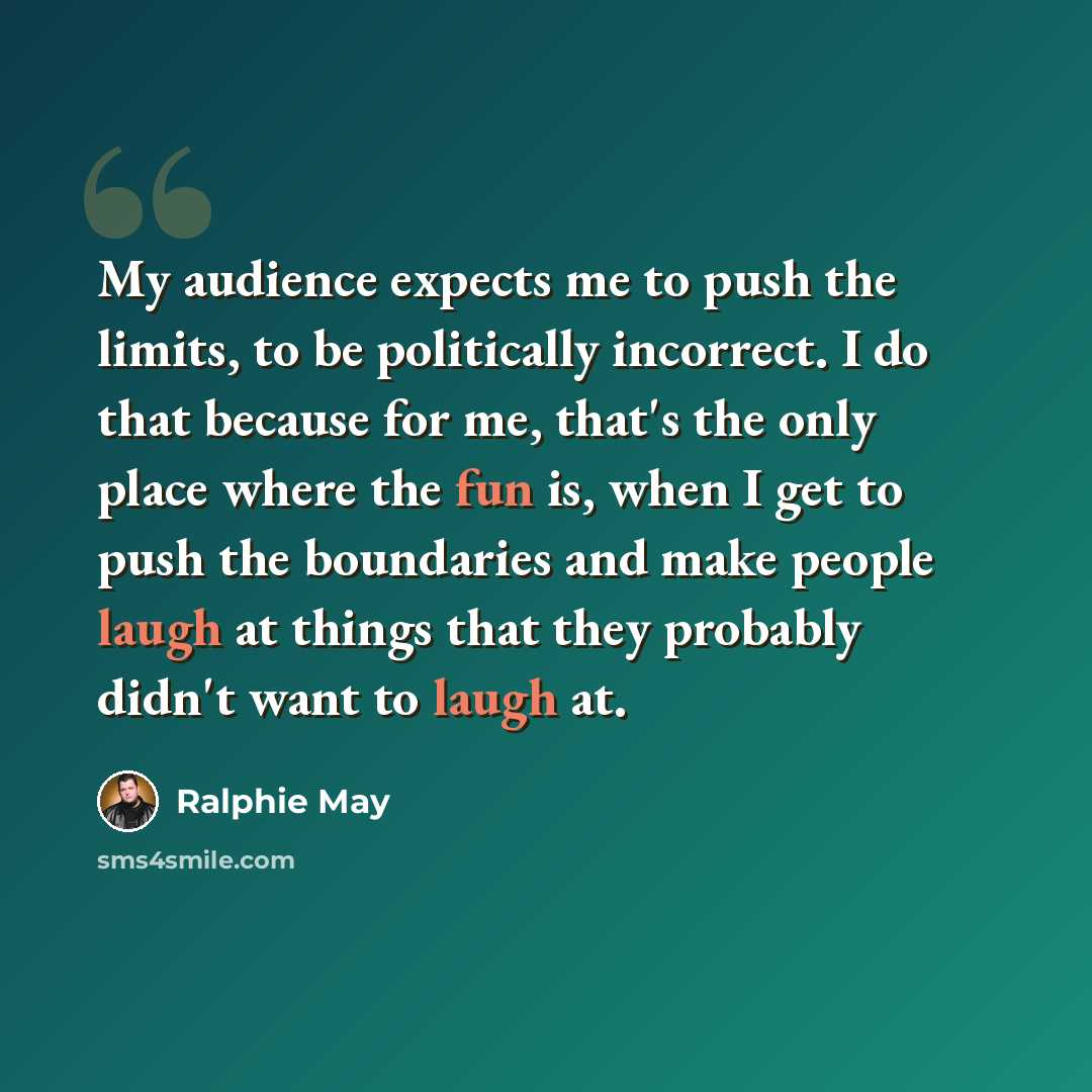 “My audience expects me to push the limits, to be politically incorrect. I do that because for me, that's the only place where the fun is, when I get to push the boundaries and make people laugh at things that they probably didn't want to laugh at.” quote by Ralphie May