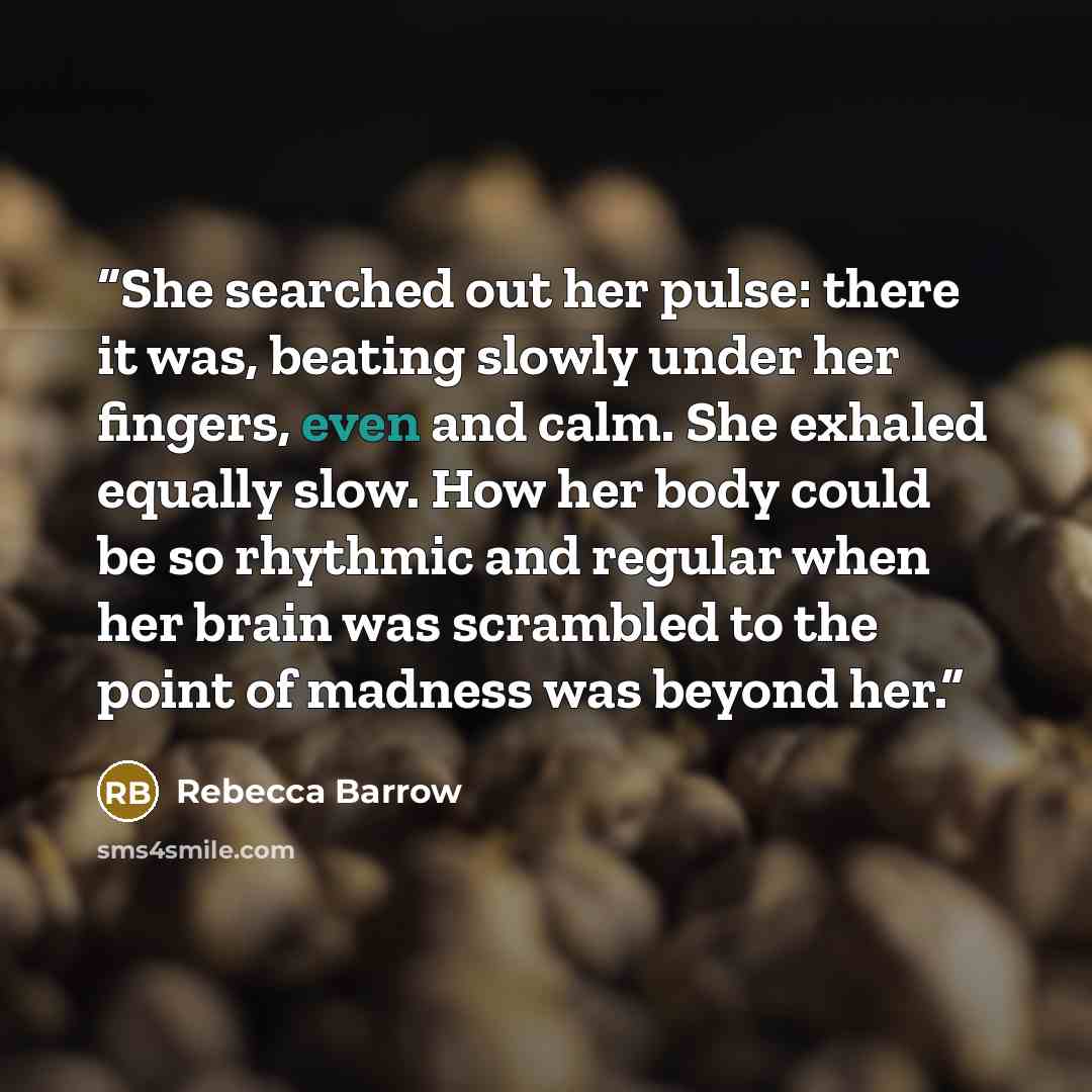 “She searched out her pulse: there it was, beating slowly under her fingers, even and calm. She exhaled equally slow. How her body could be so rhythmic and regular when her brain was scrambled to the point of madness was beyond her.” quote by Rebecca Barrow