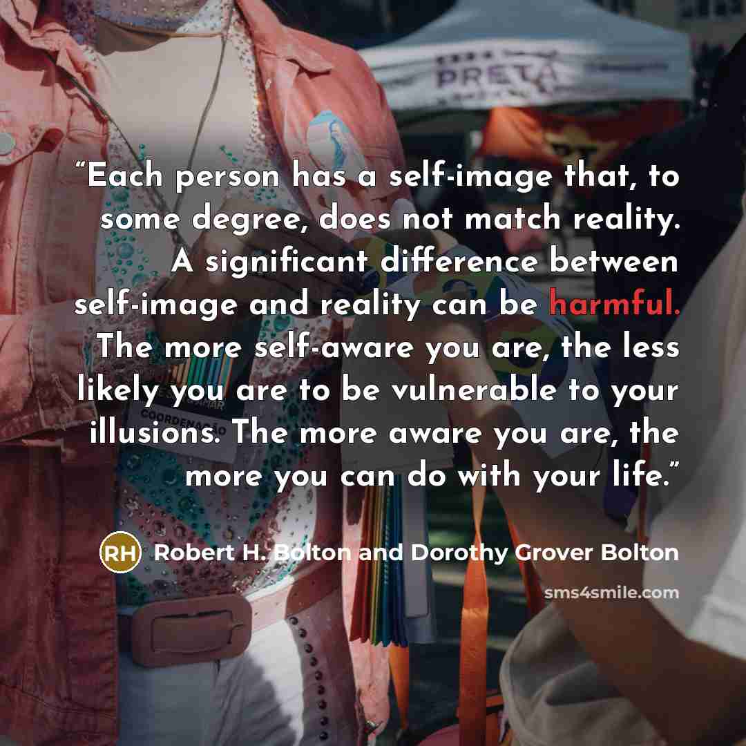 “Each person has a self-image that, to some degree, does not match reality. A significant difference between self-image and reality can be harmful. The more self-aware you are, the less likely you are to be vulnerable to your illusions. The more aware you are, the more you can do with your life.” quote by Robert H. Bolton and Dorothy Grover Bolton