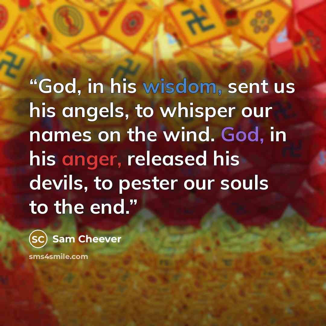 “God, in his wisdom, sent us his angels, to whisper our names on the wind. God, in his anger, released his devils, to pester our souls to the end.” quote by Sam Cheever