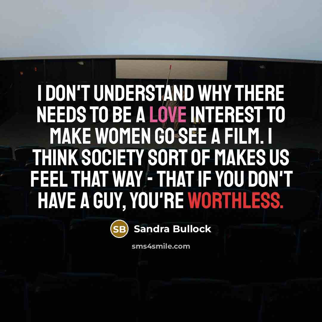“I don't understand why there needs to be a love interest to make women go see a film. I think society sort of makes us feel that way - that if you don't have a guy, you're worthless.” quote by Sandra Bullock