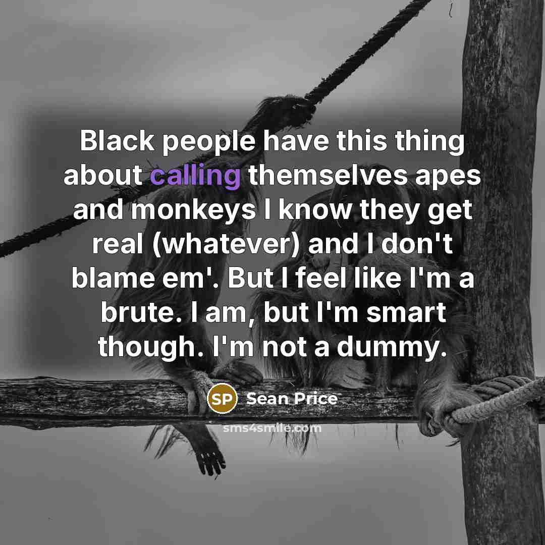 “Black people have this thing about calling themselves apes and monkeys I know they get real (whatever) and I don't blame em'. But I feel like I'm a brute. I am, but I'm smart though. I'm not a dummy.” quote by Sean Price