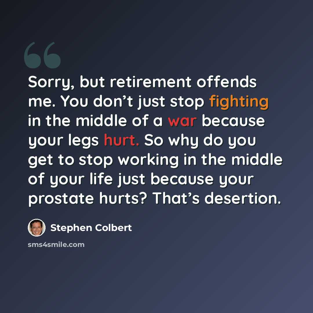 “Sorry, but retirement offends me. You don’t just stop fighting in the middle of a war because your legs hurt. So why do you get to stop working in the middle of your life just because your prostate hurts? That’s desertion.” quote by Stephen Colbert