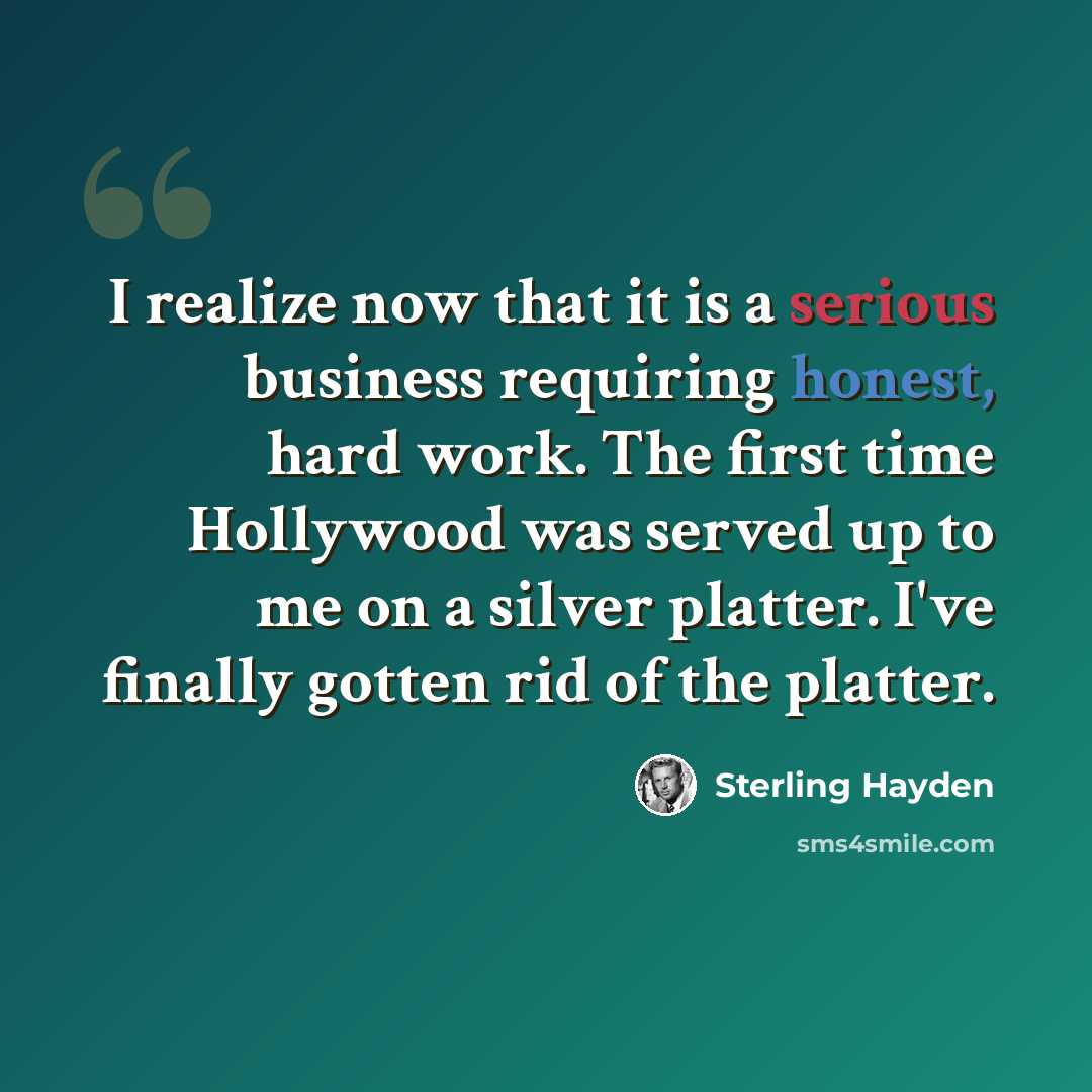 “I realize now that it is a serious business requiring honest, hard work. The first time Hollywood was served up to me on a silver platter. I've finally gotten rid of the platter.” quote by Sterling Hayden