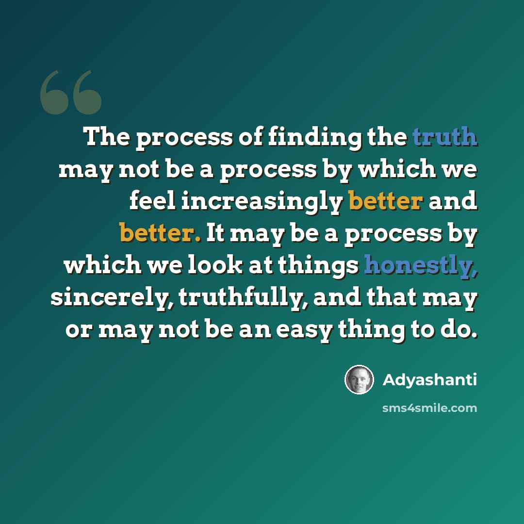 “The process of finding the truth may not be a process by which we feel increasingly better and better. It may be a process by which we look at things honestly, sincerely, truthfully, and that may or may not be an easy thing to do.” quote by Adyashanti