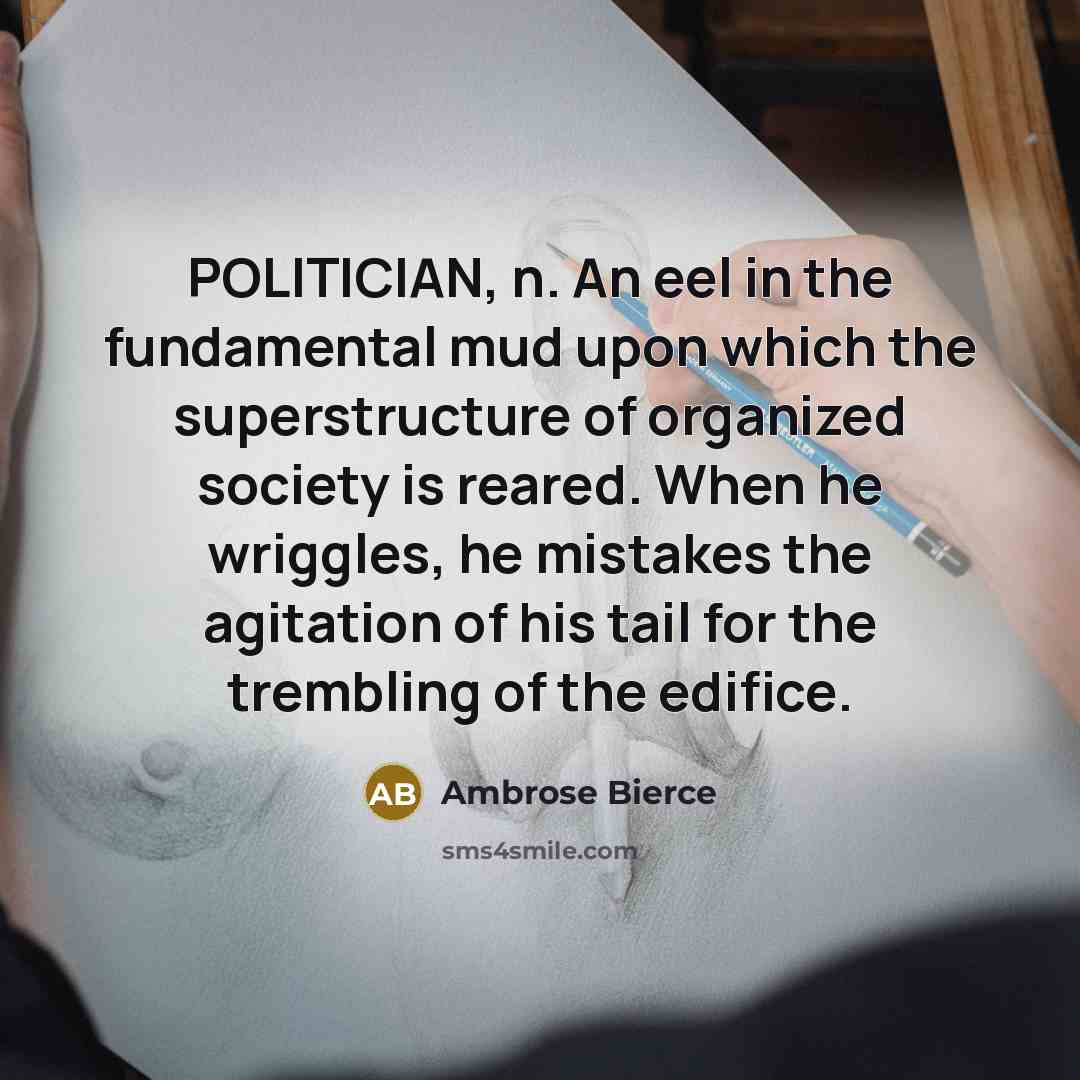 “POLITICIAN, n. An eel in the fundamental mud upon which the superstructure of organized society is reared. When he wriggles, he mistakes the agitation of his tail for the trembling of the edifice.” quote by Ambrose Bierce