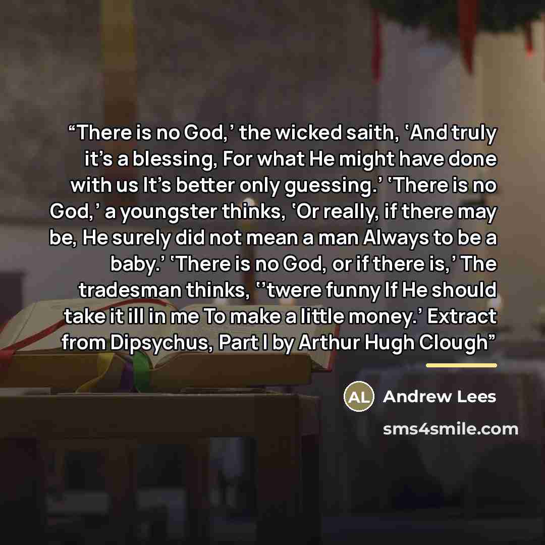 “There is no God,’ the wicked saith, ‘And truly it’s a blessing, For what He might have done with us It’s better only guessing.’ ‘There is no God,’ a youngster thinks, ‘Or really, if there may be, He surely did not mean a man Always to be a baby.’ ‘There is no God, or if there is,’ The tradesman…” quote by Andrew Lees