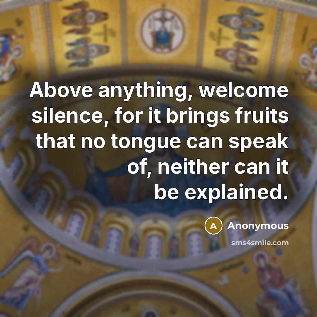 “Above anything, welcome silence, for it brings fruits that no tongue can speak of, neither can it be explained.” quote by Anonymous