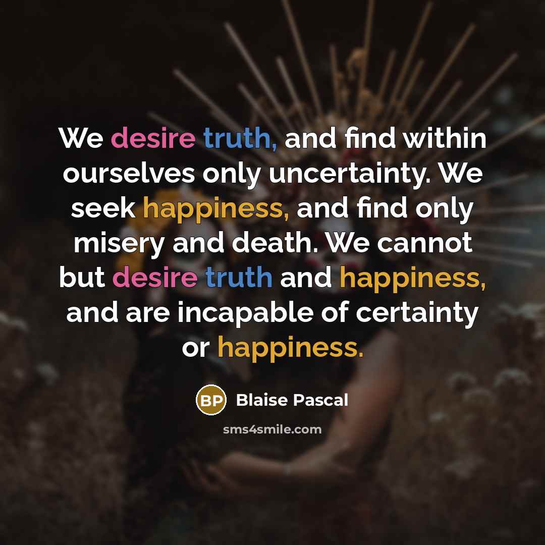 “We desire truth, and find within ourselves only uncertainty. We seek happiness, and find only misery and death. We cannot but desire truth and happiness, and are incapable of certainty or happiness.” quote by Blaise Pascal