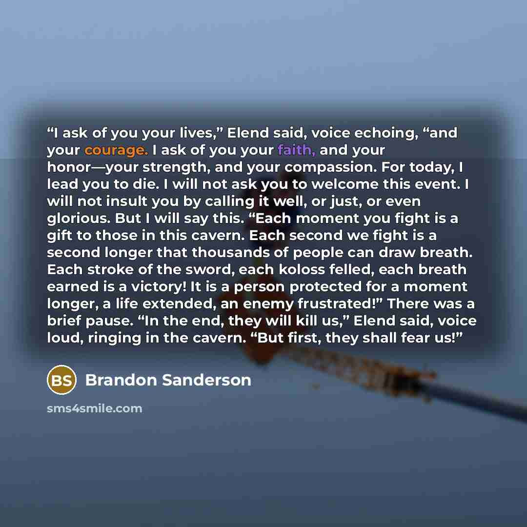 “I ask of you your lives,” Elend said, voice echoing, “and your courage. I ask of you your faith, and your honor—your strength, and your compassion. For today, I lead you to die. I will not ask you to welcome this event. I will not insult you by calling it well, or just, or even glorious. But I…” quote by Brandon Sanderson