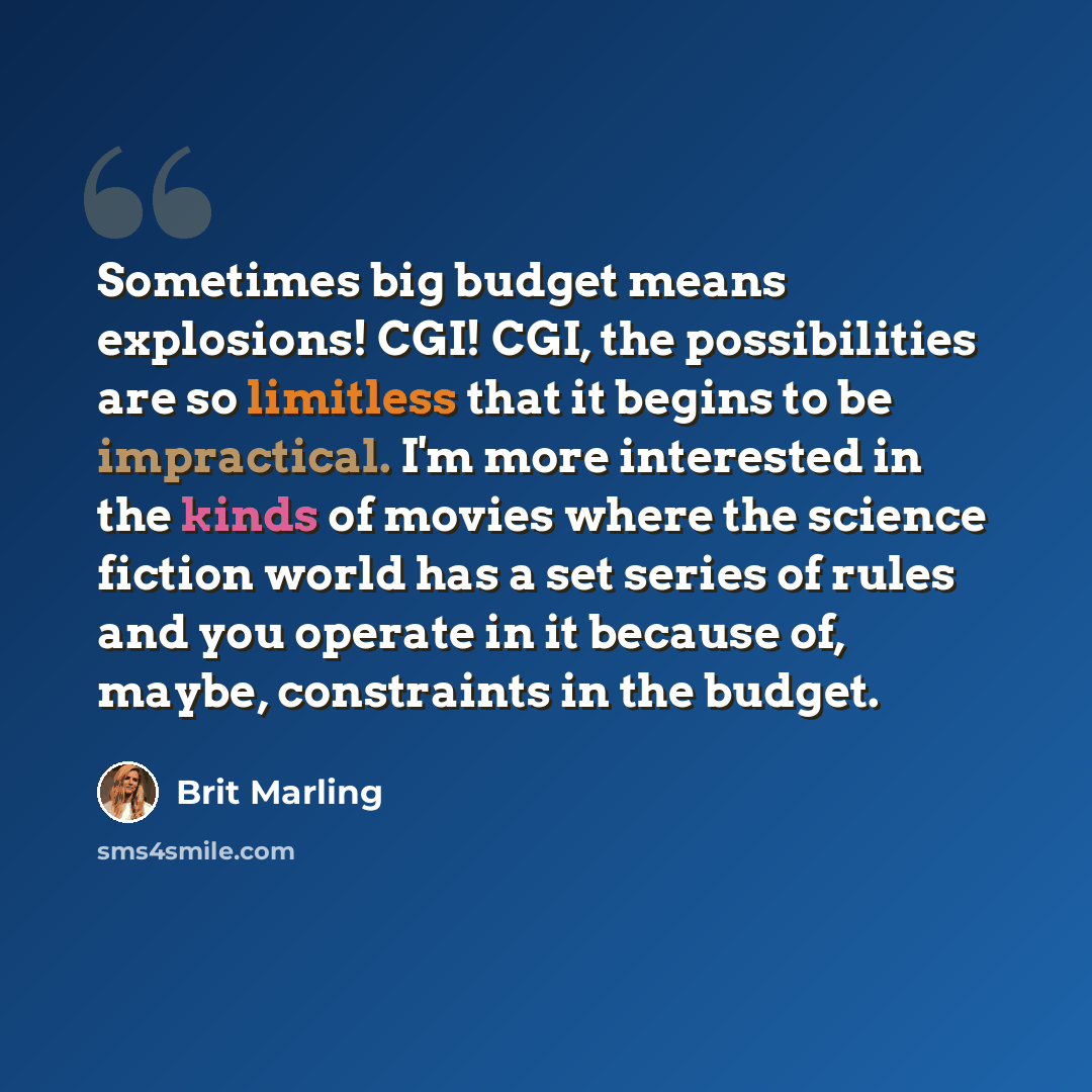 “Sometimes big budget means explosions! CGI! CGI, the possibilities are so limitless that it begins to be impractical. I'm more interested in the kinds of movies where the science fiction world has a set series of rules and you operate in it because of, maybe, constraints in the budget.” quote by Brit Marling