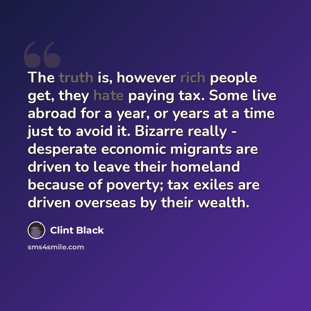 “The truth is, however rich people get, they hate paying tax. Some live abroad for a year, or years at a time just to avoid it. Bizarre really - desperate economic migrants are driven to leave their homeland because of poverty; tax exiles are driven overseas by their wealth.” quote by Clint Black