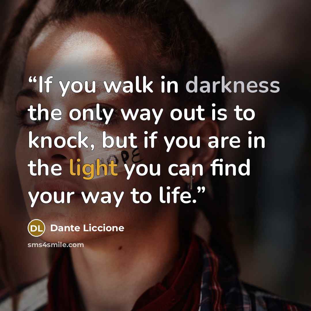 “If you walk in darkness the only way out is to knock, but if you are in the light you can find your way to life.” quote by Dante Liccione