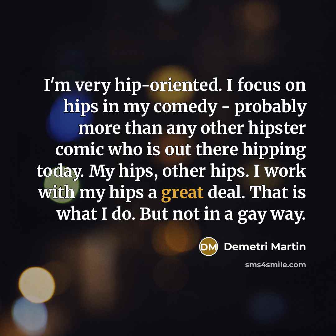 “I'm very hip-oriented. I focus on hips in my comedy - probably more than any other hipster comic who is out there hipping today. My hips, other hips. I work with my hips a great deal. That is what I do. But not in a gay way.” quote by Demetri Martin