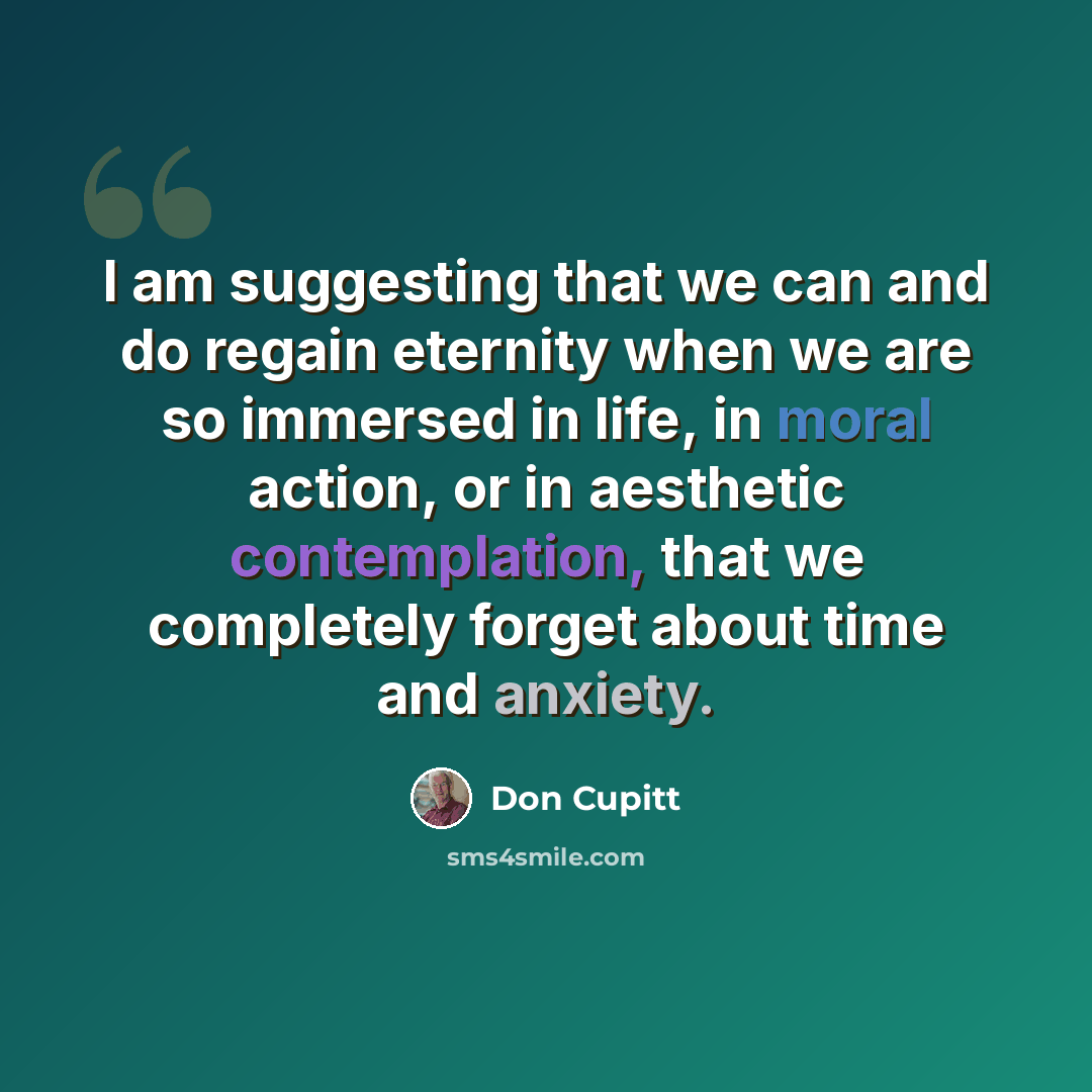 “I am suggesting that we can and do regain eternity when we are so immersed in life, in moral action, or in aesthetic contemplation, that we completely forget about time and anxiety.” quote by Don Cupitt
