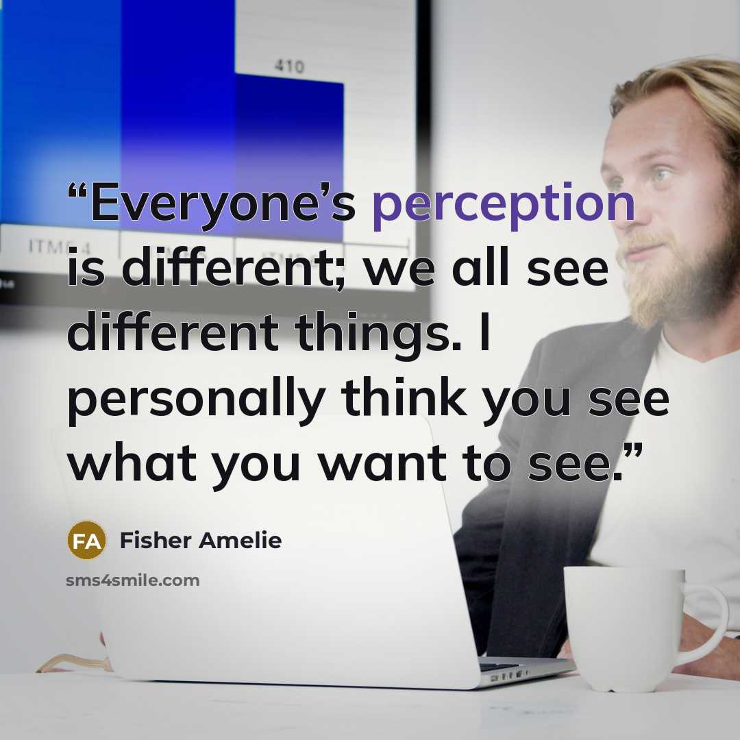 “Everyone’s perception is different; we all see different things. I personally think you see what you want to see.” quote by Fisher Amelie