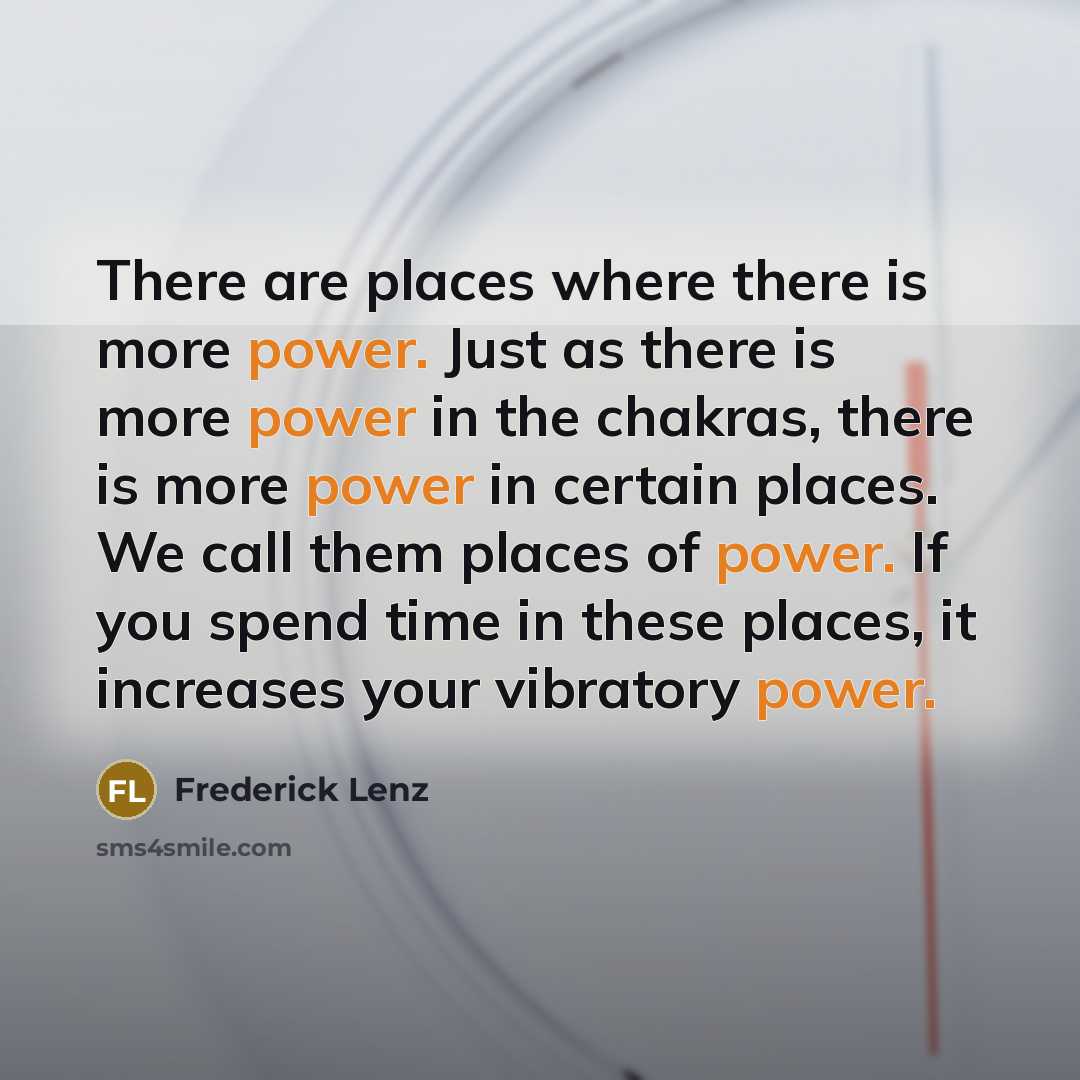 “There are places where there is more power. Just as there is more power in the chakras, there is more power in certain places. We call them places of power. If you spend time in these places, it increases your vibratory power.” quote by Frederick Lenz