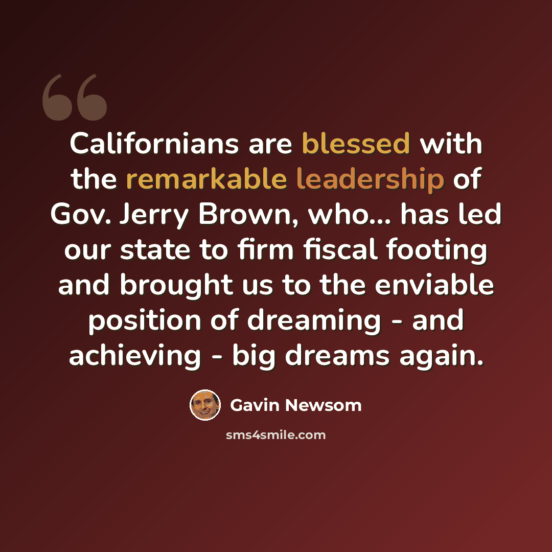 “Californians are blessed with the remarkable leadership of Gov. Jerry Brown, who... has led our state to firm fiscal footing and brought us to the enviable position of dreaming - and achieving - big dreams again.” quote by Gavin Newsom