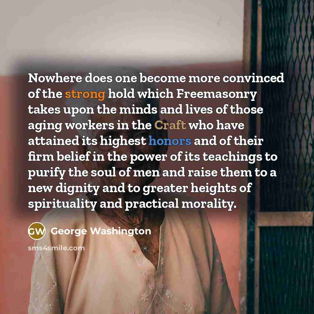 “Nowhere does one become more convinced of the strong hold which Freemasonry takes upon the minds and lives of those aging workers in the Craft who have attained its highest honors and of their firm belief in the power of its teachings to purify the soul of men and raise them to a new dignity and…” quote by George Washington