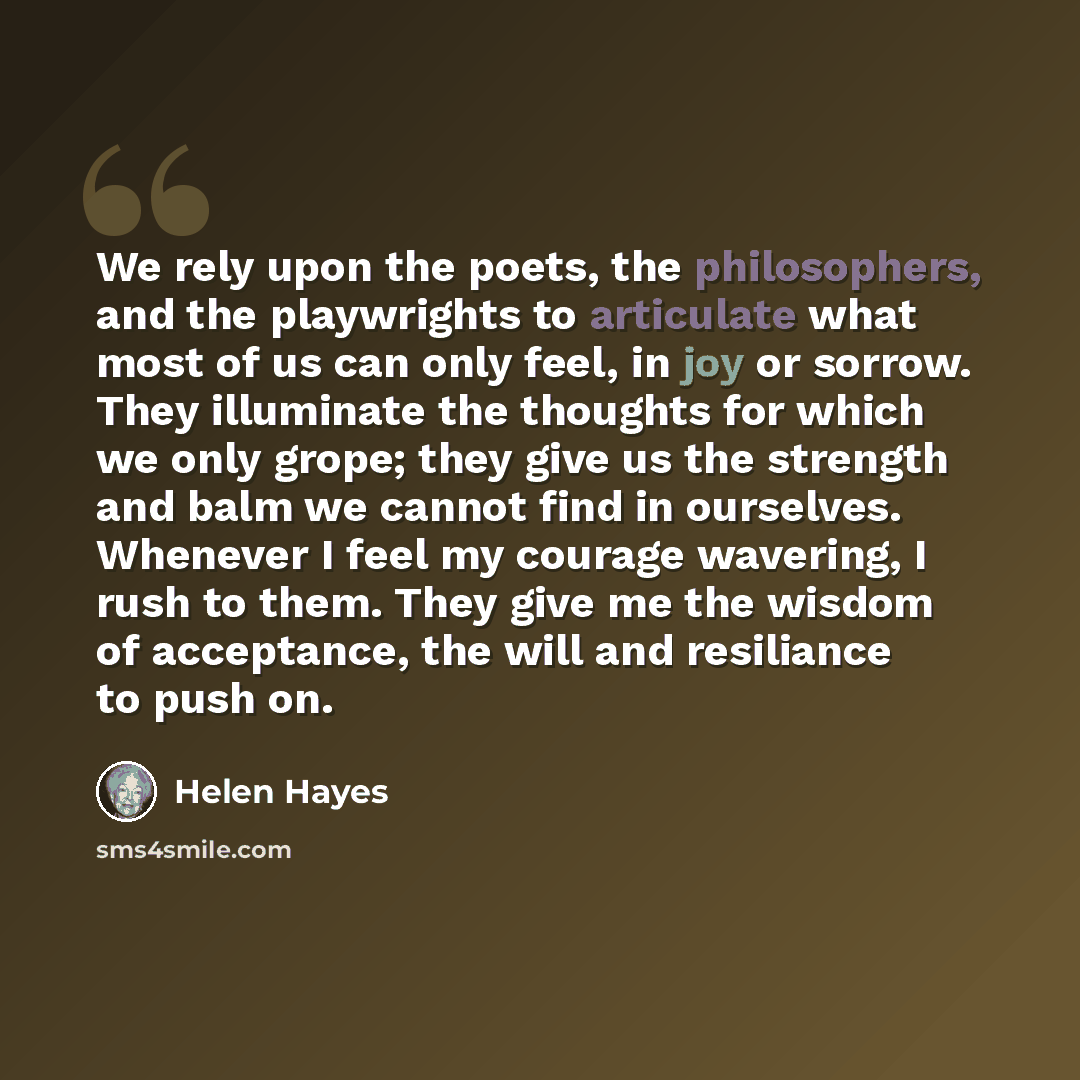 “We rely upon the poets, the philosophers, and the playwrights to articulate what most of us can only feel, in joy or sorrow. They illuminate the thoughts for which we only grope; they give us the strength and balm we cannot find in ourselves. Whenever I feel my courage wavering, I rush to them…” quote by Helen Hayes