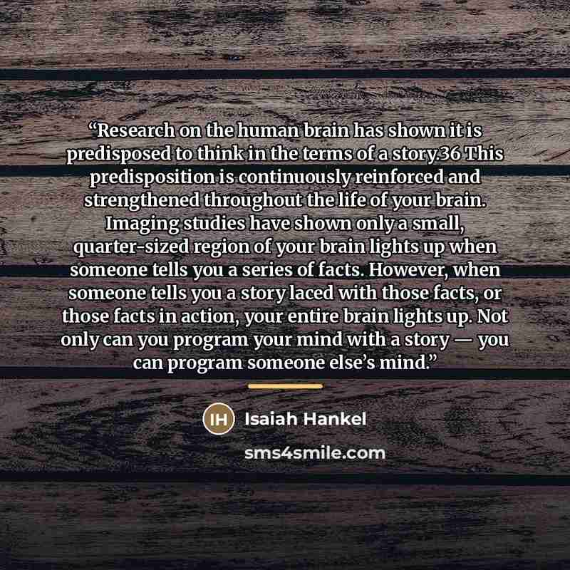 “Research on the human brain has shown it is predisposed to think in the terms of a story.36 This predisposition is continuously reinforced and strengthened throughout the life of your brain. Imaging studies have shown only a small, quarter-sized region of your brain lights up when someone tells…” quote by Isaiah Hankel