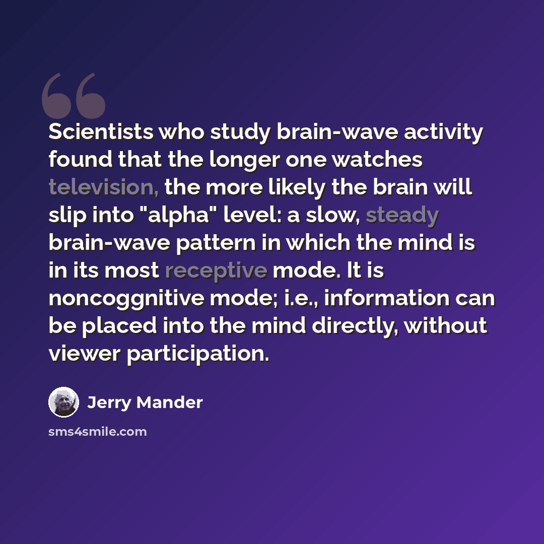 “Scientists who study brain-wave activity found that the longer one watches television, the more likely the brain will slip into "alpha" level: a slow, steady brain-wave pattern in which the mind is in its most receptive mode. It is noncoggnitive mode; i.e., information can be placed into the mind…” quote by Jerry Mander