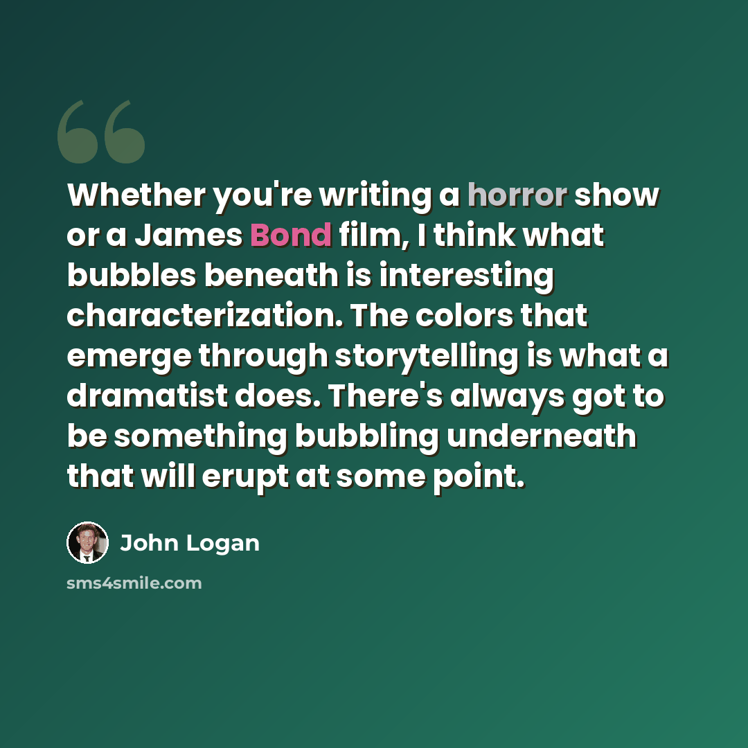 “Whether you're writing a horror show or a James Bond film, I think what bubbles beneath is interesting characterization. The colors that emerge through storytelling is what a dramatist does. There's always got to be something bubbling underneath that will erupt at some point.” quote by John Logan