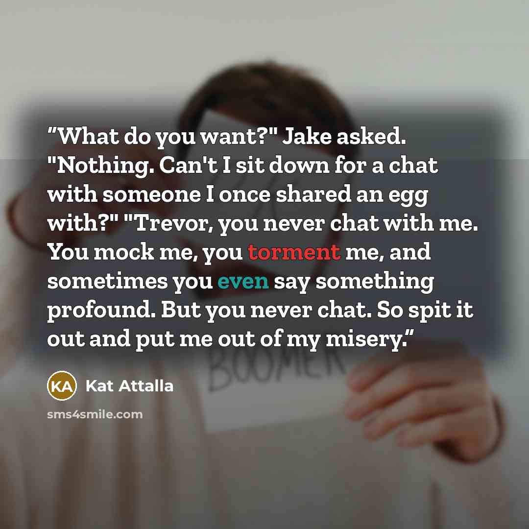 “What do you want?" Jake asked. "Nothing. Can't I sit down for a chat with someone I once shared an egg with?" "Trevor, you never chat with me. You mock me, you torment me, and sometimes you even say something profound. But you never chat. So spit it out and put me out of my misery.” quote by Kat Attalla