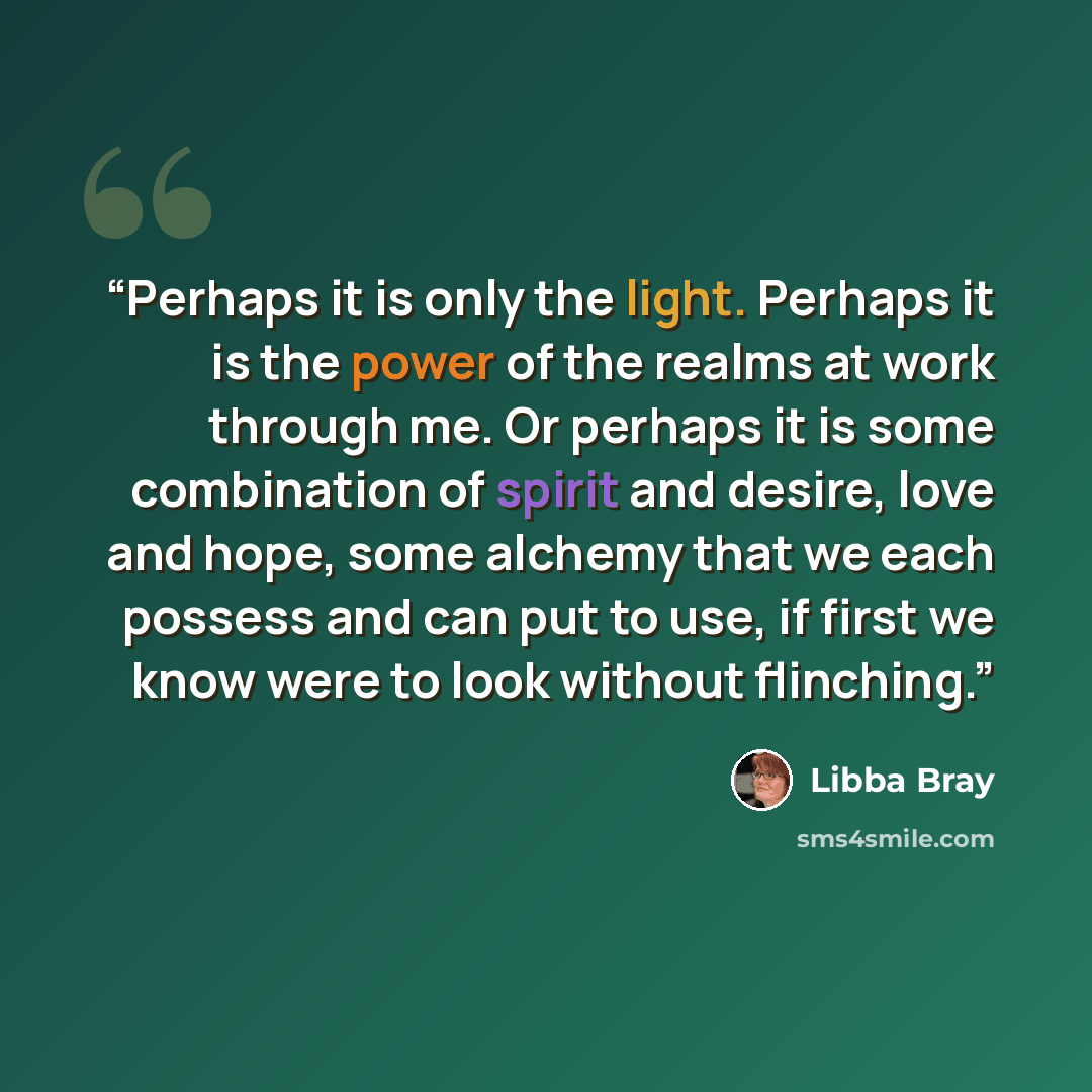 “Perhaps it is only the light. Perhaps it is the power of the realms at work through me. Or perhaps it is some combination of spirit and desire, love and hope, some alchemy that we each possess and can put to use, if first we know were to look without flinching.” quote by Libba Bray