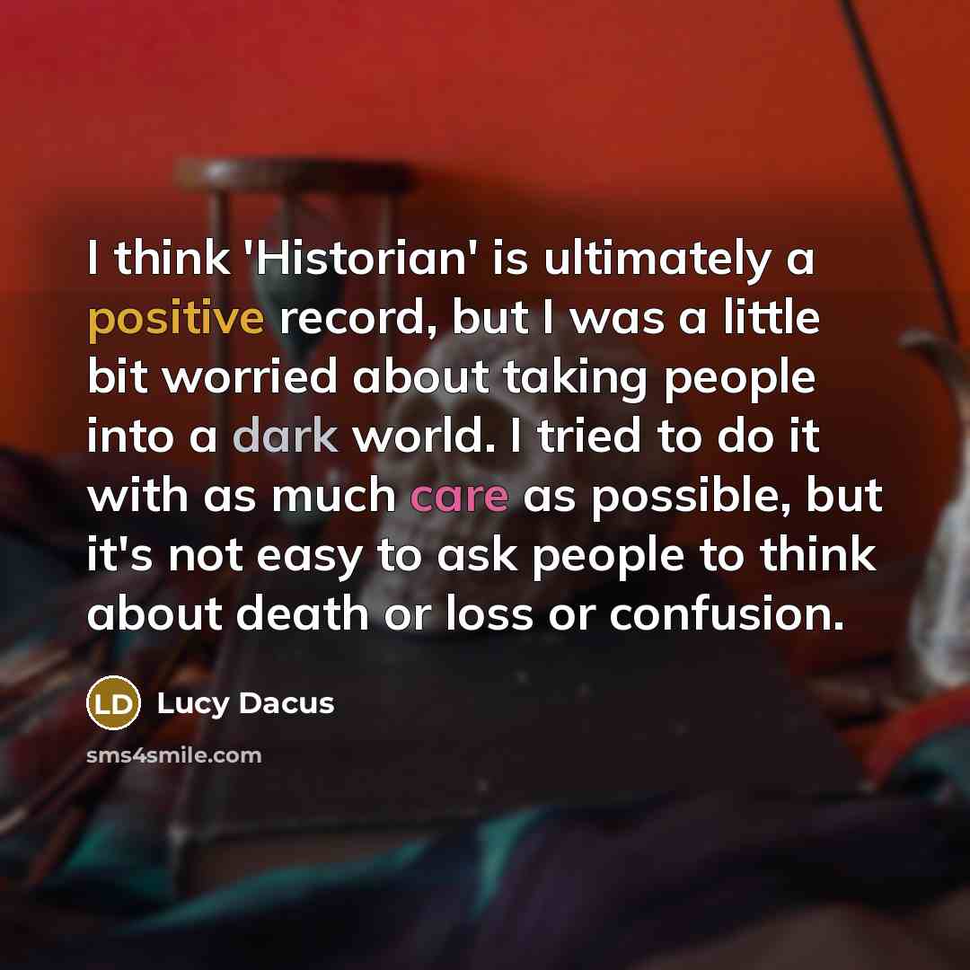 “I think 'Historian' is ultimately a positive record, but I was a little bit worried about taking people into a dark world. I tried to do it with as much care as possible, but it's not easy to ask people to think about death or loss or confusion.” quote by Lucy Dacus