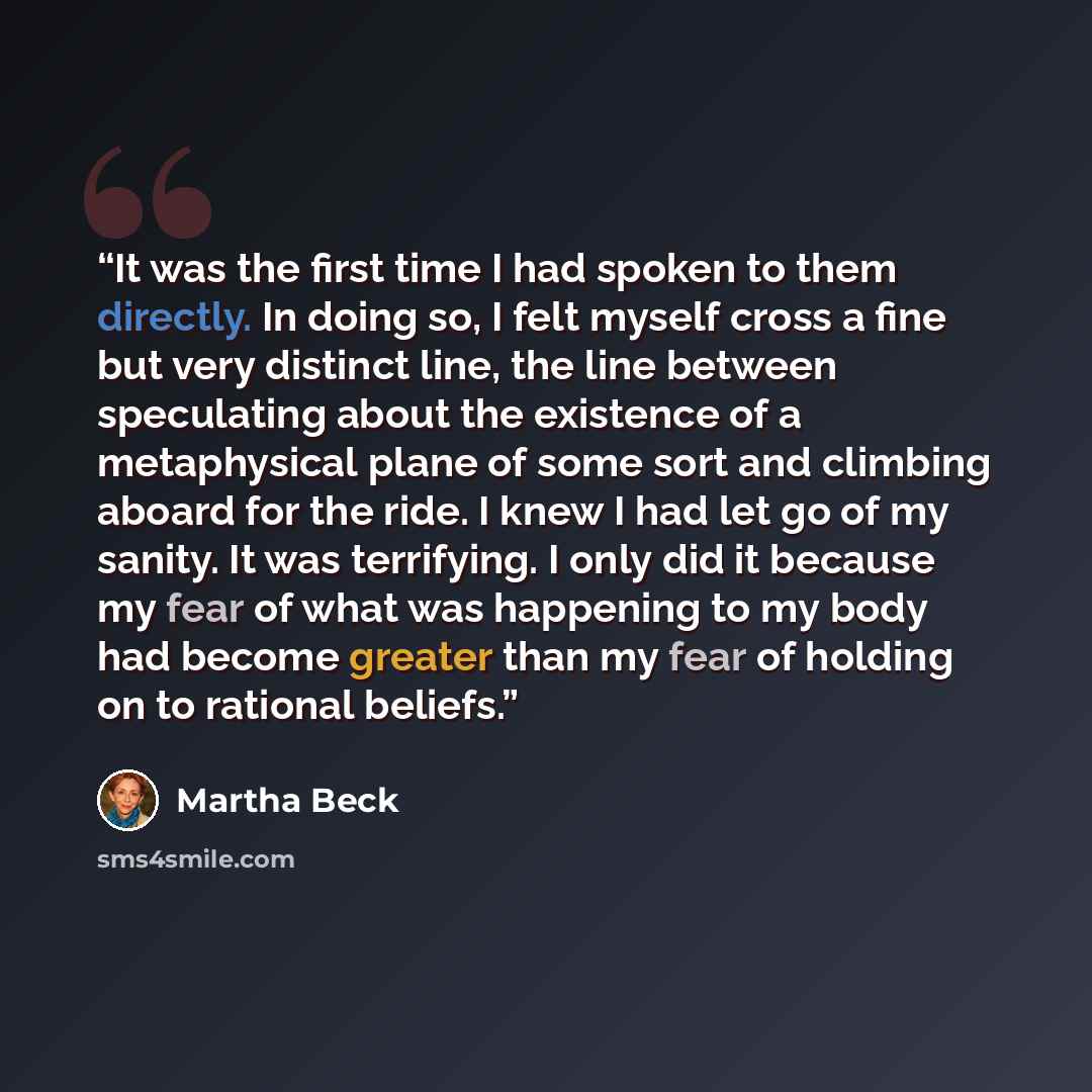 “It was the first time I had spoken to them directly. In doing so, I felt myself cross a fine but very distinct line, the line between speculating about the existence of a metaphysical plane of some sort and climbing aboard for the ride. I knew I had let go of my sanity. It was terrifying. I only…” quote by Martha Beck
