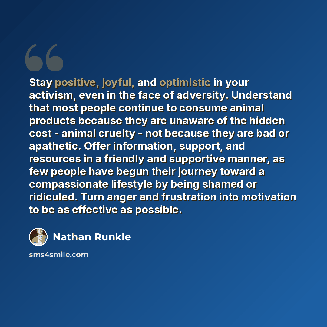 “Stay positive, joyful, and optimistic in your activism, even in the face of adversity. Understand that most people continue to consume animal products because they are unaware of the hidden cost - animal cruelty - not because they are bad or apathetic. Offer information, support, and resources in…” quote by Nathan Runkle