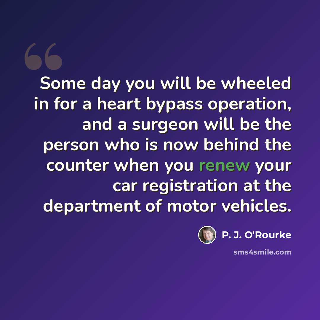 “Some day you will be wheeled in for a heart bypass operation, and a surgeon will be the person who is now behind the counter when you renew your car registration at the department of motor vehicles.” quote by P. J. O'Rourke