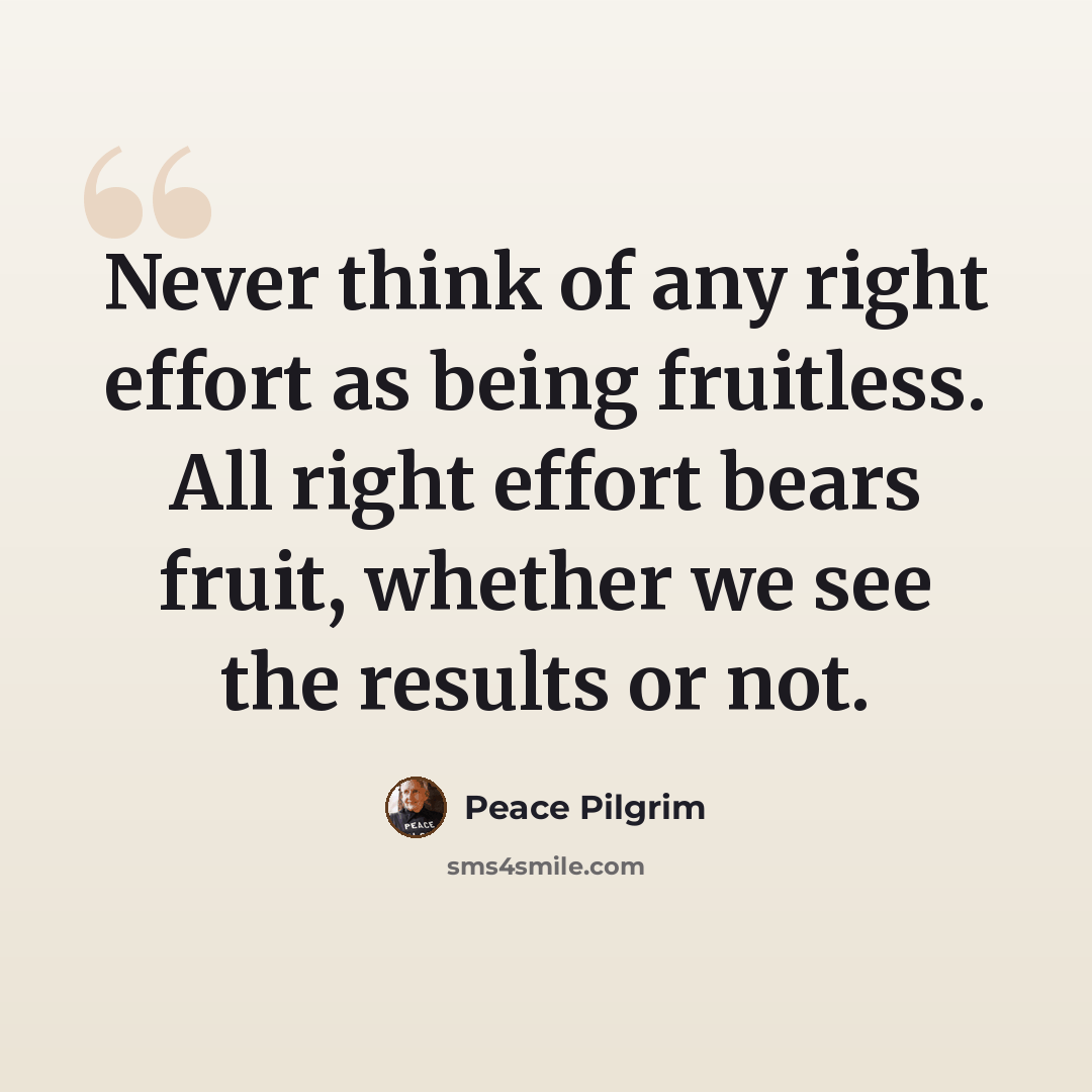 “Never think of any right effort as being fruitless. All right effort bears fruit, whether we see the results or not.” quote by Peace Pilgrim