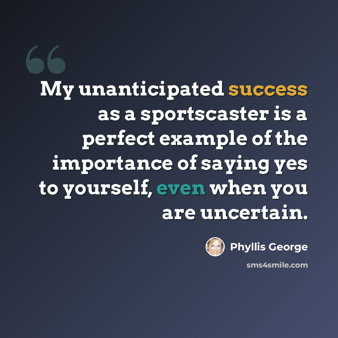 “My unanticipated success as a sportscaster is a perfect example of the importance of saying yes to yourself, even when you are uncertain.” quote by Phyllis George