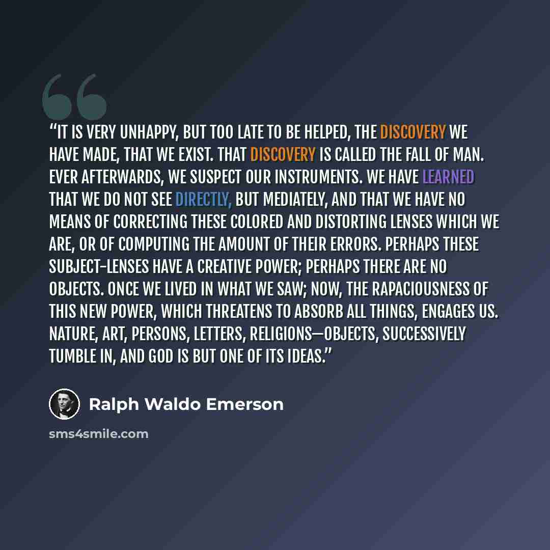 “It is very unhappy, but too late to be helped, the discovery we have made, that we exist. That discovery is called the Fall of Man. Ever afterwards, we suspect our instruments. We have learned that we do not see directly, but mediately, and that we have no means of correcting these colored and…” quote by Ralph Waldo Emerson