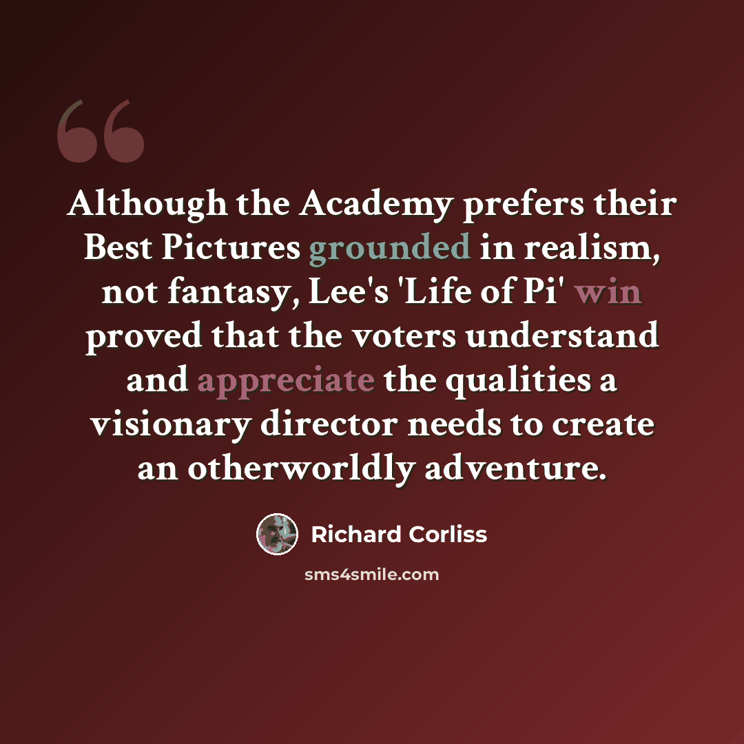 “Although the Academy prefers their Best Pictures grounded in realism, not fantasy, Lee's 'Life of Pi' win proved that the voters understand and appreciate the qualities a visionary director needs to create an otherworldly adventure.” quote by Richard Corliss