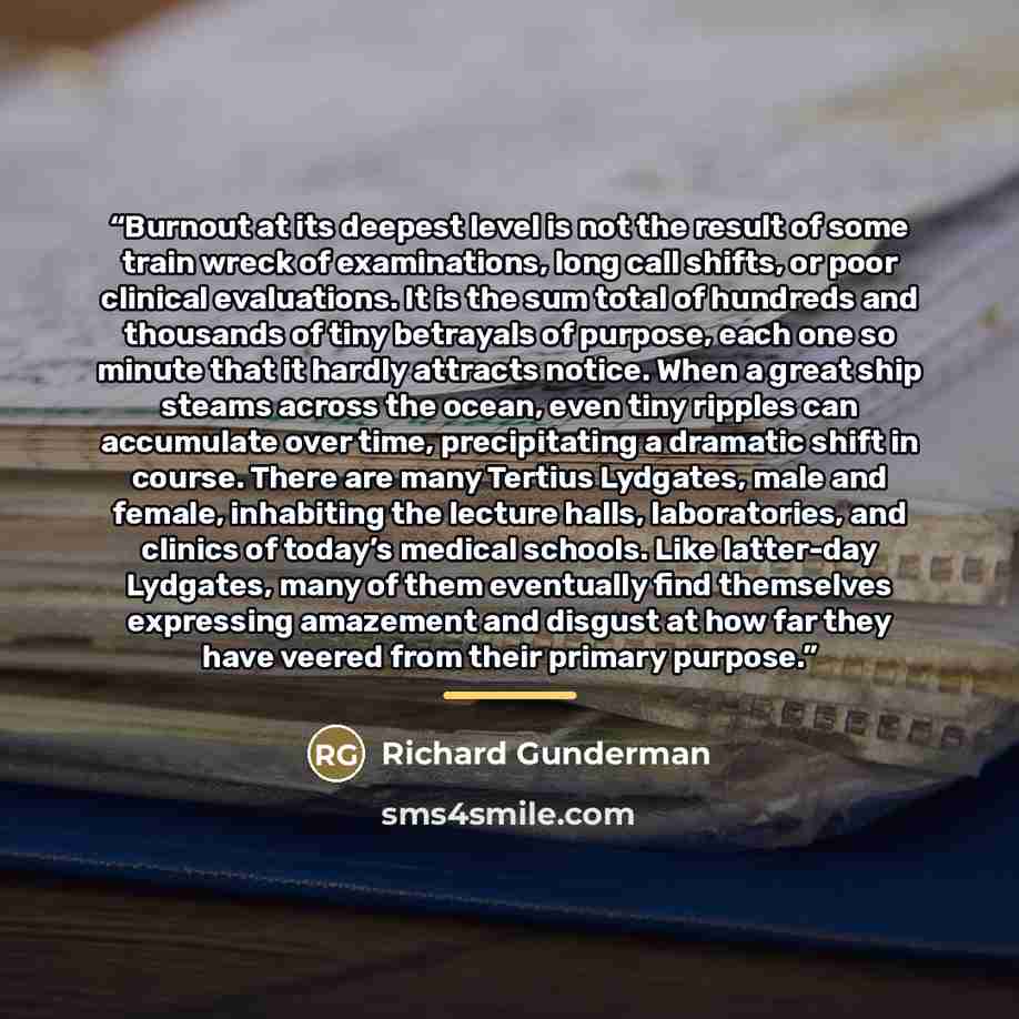 “Burnout at its deepest level is not the result of some train wreck of examinations, long call shifts, or poor clinical evaluations. It is the sum total of hundreds and thousands of tiny betrayals of purpose, each one so minute that it hardly attracts notice. When a great ship steams across the…” quote by Richard Gunderman