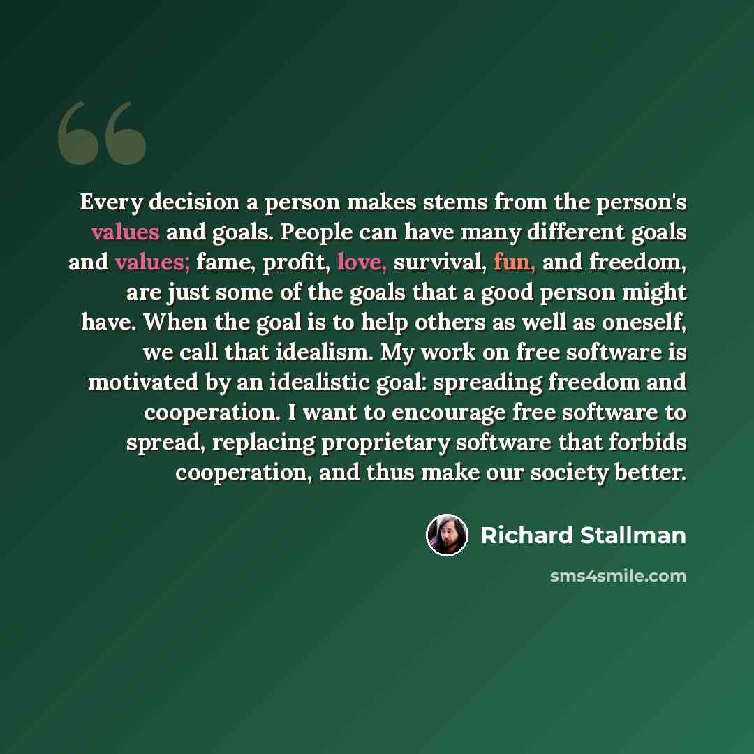 “Every decision a person makes stems from the person's values and goals. People can have many different goals and values; fame, profit, love, survival, fun, and freedom, are just some of the goals that a good person might have. When the goal is to help others as well as oneself, we call that…” quote by Richard Stallman