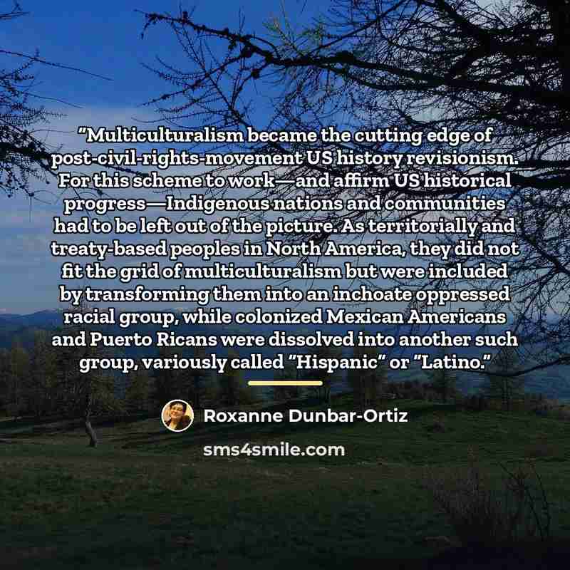 “Multiculturalism became the cutting edge of post-civil-rights-movement US history revisionism. For this scheme to work—and affirm US historical progress—Indigenous nations and communities had to be left out of the picture. As territorially and treaty-based peoples in North America, they did not…” quote by Roxanne Dunbar-Ortiz