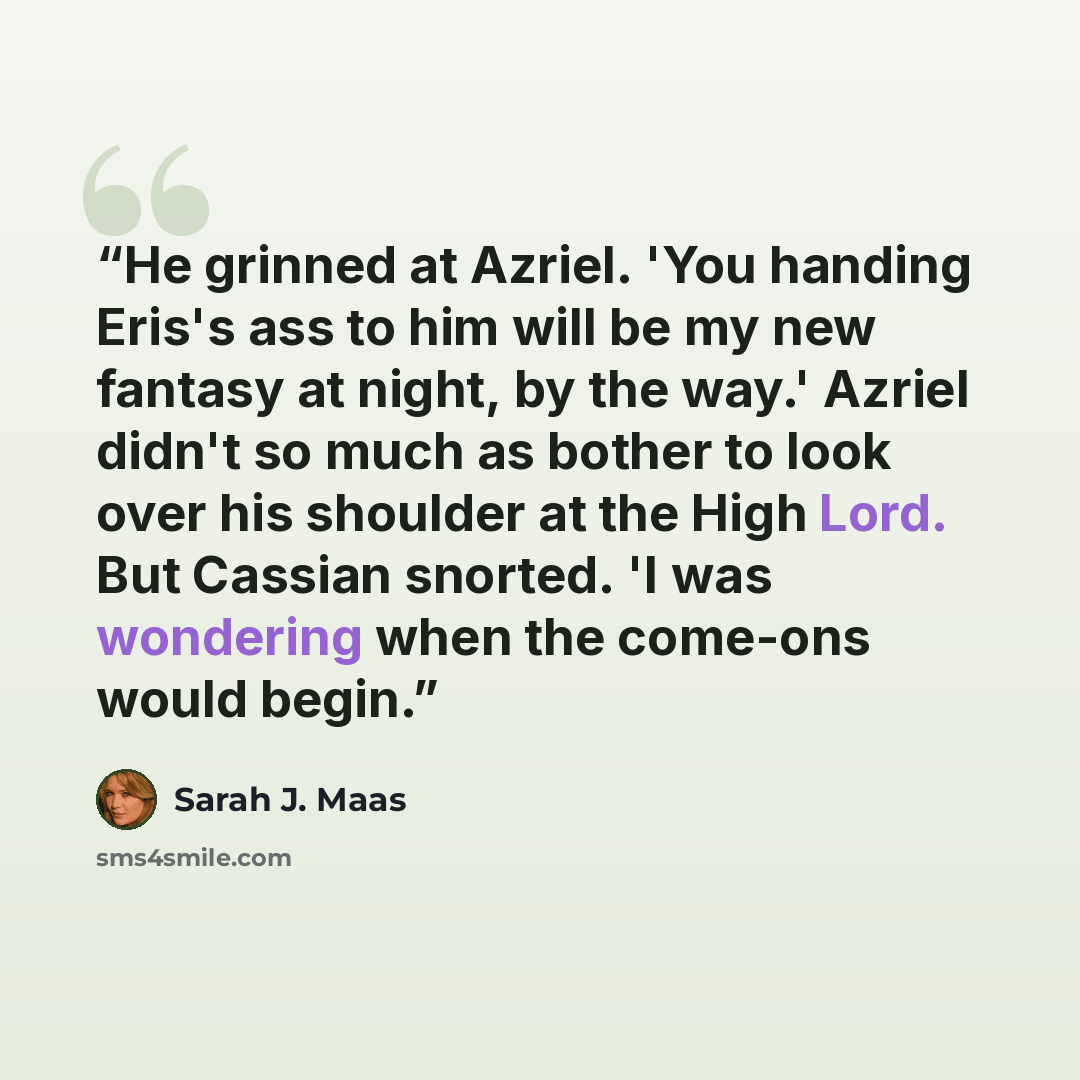 “He grinned at Azriel. 'You handing Eris's ass to him will be my new fantasy at night, by the way.' Azriel didn't so much as bother to look over his shoulder at the High Lord. But Cassian snorted. 'I was wondering when the come-ons would begin.” quote by Sarah J. Maas