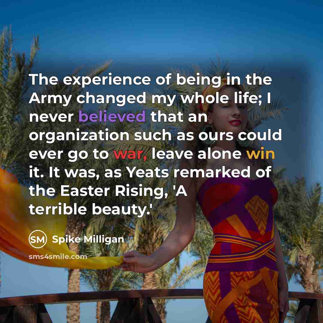 “The experience of being in the Army changed my whole life; I never believed that an organization such as ours could ever go to war, leave alone win it. It was, as Yeats remarked of the Easter Rising, 'A terrible beauty.'” quote by Spike Milligan