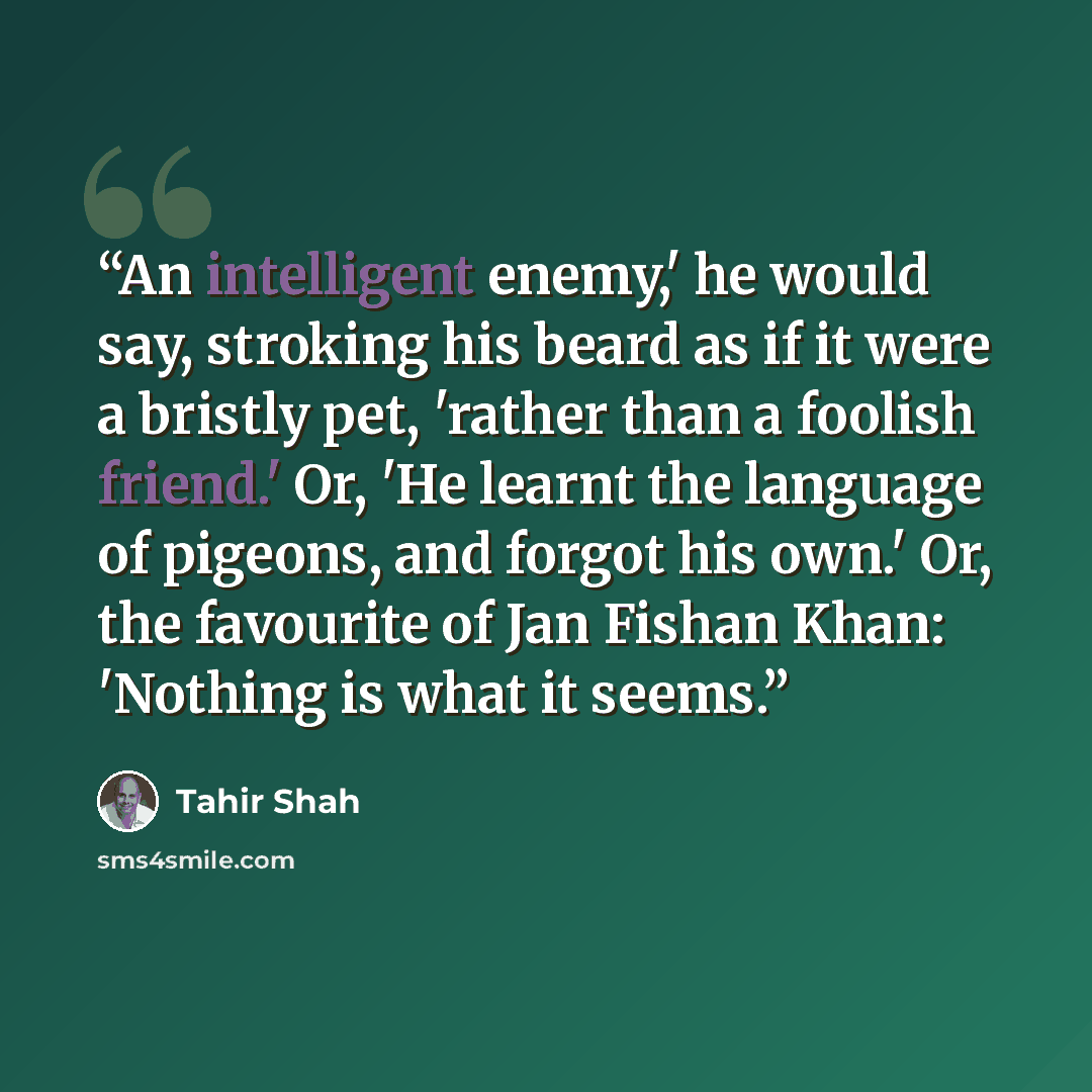“An intelligent enemy,' he would say, stroking his beard as if it were a bristly pet, 'rather than a foolish friend.' Or, 'He learnt the language of pigeons, and forgot his own.' Or, the favourite of Jan Fishan Khan: 'Nothing is what it seems.” quote by Tahir Shah