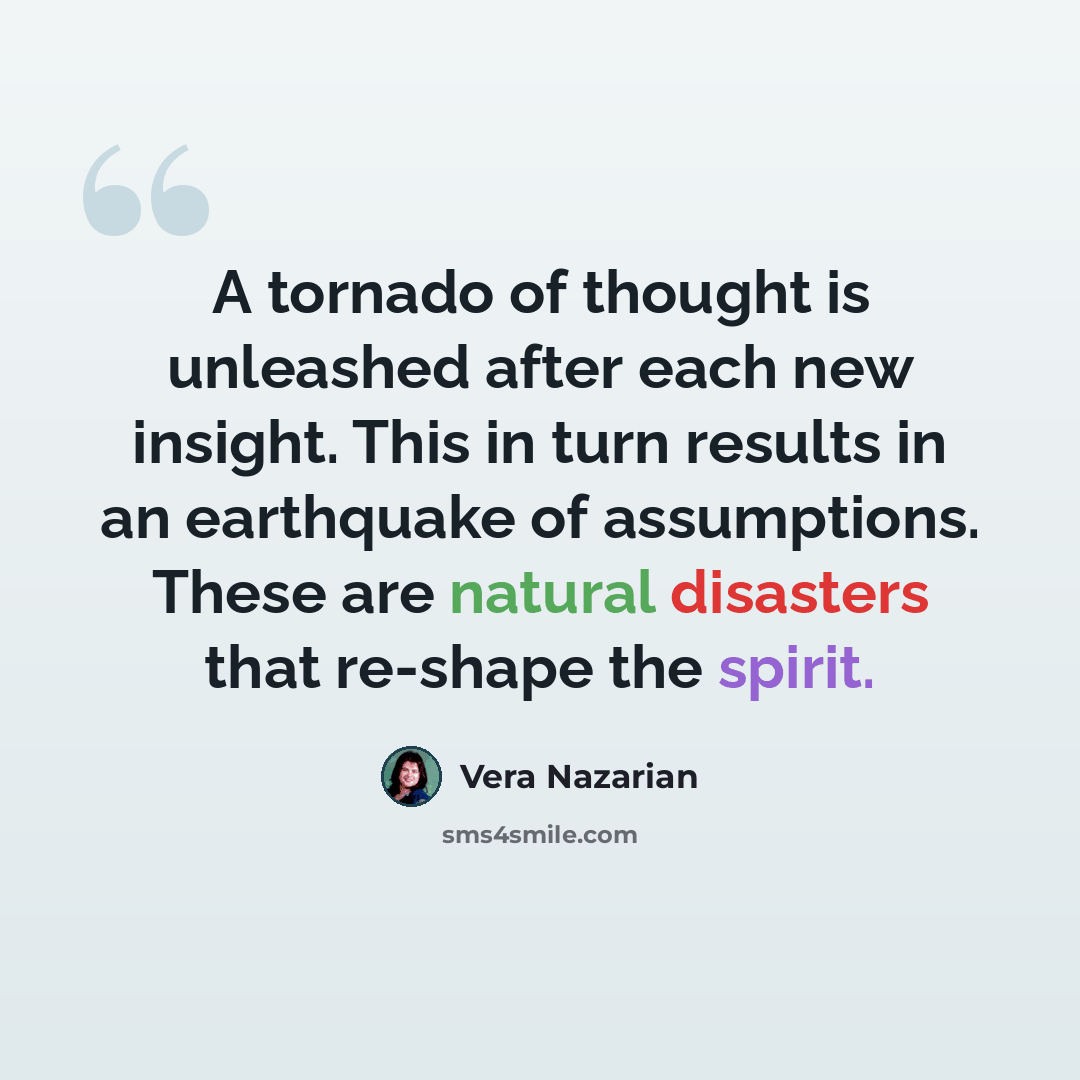 “A tornado of thought is unleashed after each new insight. This in turn results in an earthquake of assumptions. These are natural disasters that re-shape the spirit.” quote by Vera Nazarian