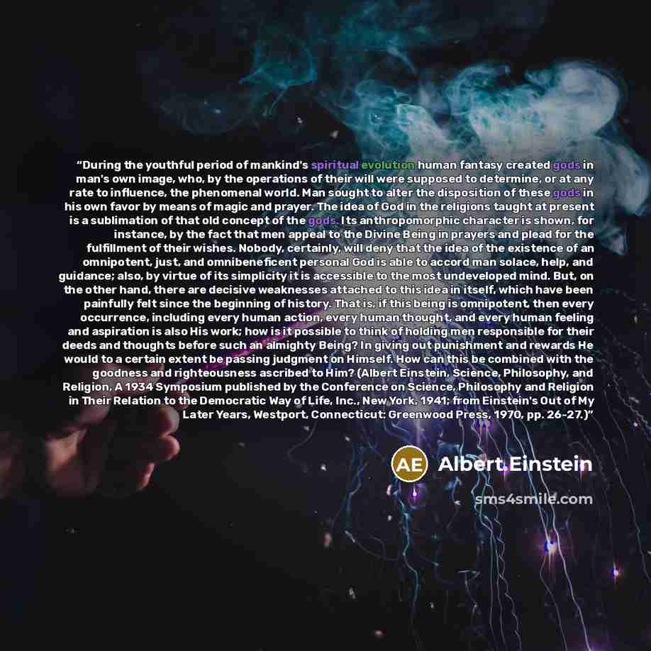 “During the youthful period of mankind's spiritual evolution human fantasy created gods in man's own image, who, by the operations of their will were supposed to determine, or at any rate to influence, the phenomenal world. Man sought to alter the disposition of these gods in his own favor by means…” quote by Albert Einstein