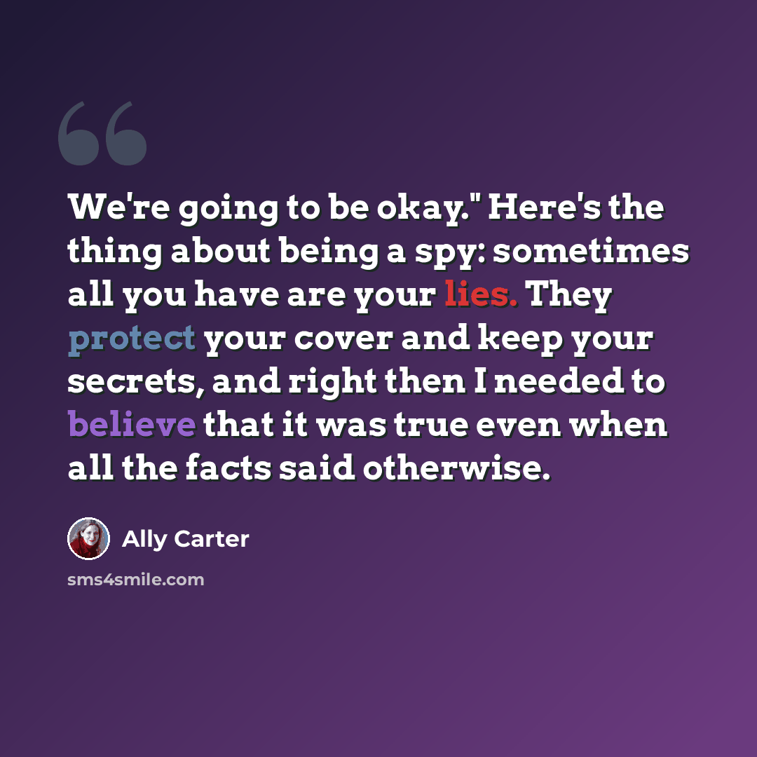 “We're going to be okay." Here's the thing about being a spy: sometimes all you have are your lies. They protect your cover and keep your secrets, and right then I needed to believe that it was true even when all the facts said otherwise.” quote by Ally Carter