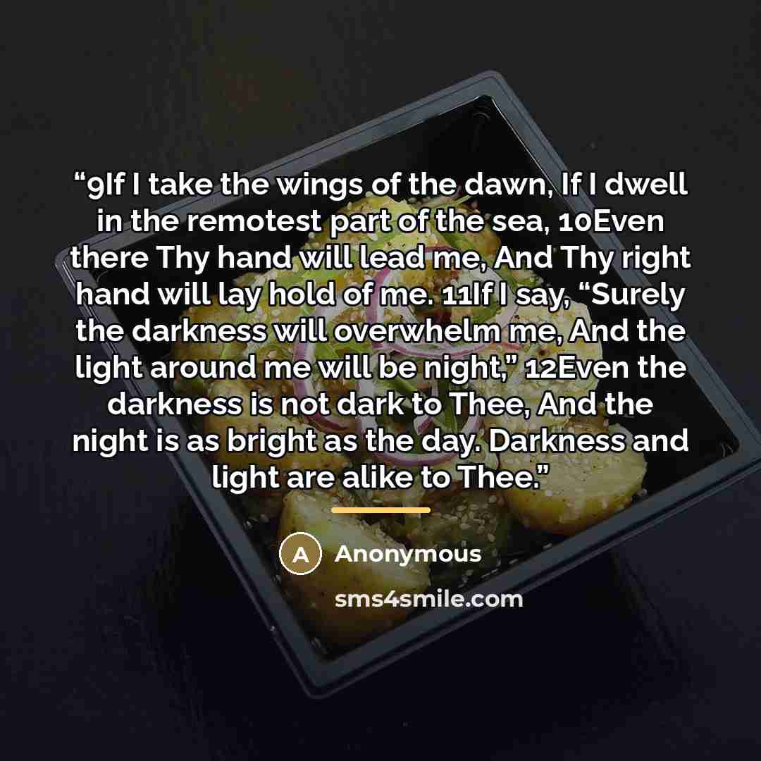 “9If I take the wings of the dawn, If I dwell in the remotest part of the sea, 10Even there Thy hand will lead me, And Thy right hand will lay hold of me. 11If I say, “Surely the darkness will overwhelm me, And the light around me will be night,” 12Even the darkness is not dark to Thee, And the…” quote by Anonymous