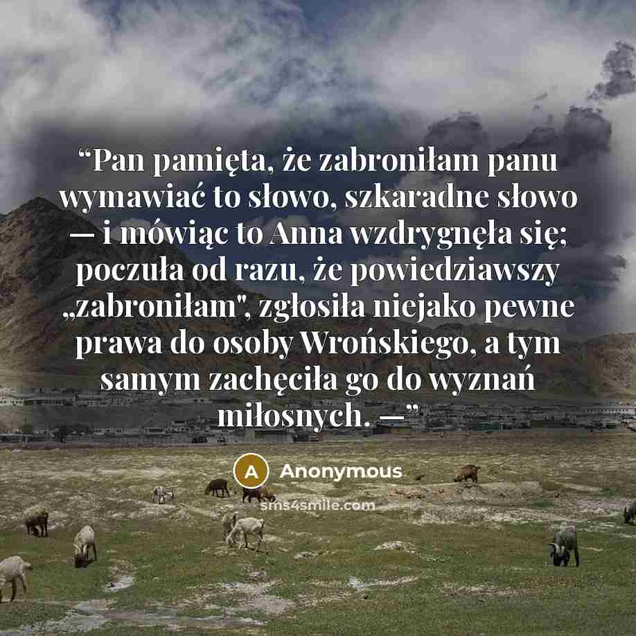 “Pan pamięta, że zabroniłam panu wymawiać to słowo, szkaradne słowo — i mówiąc to Anna wzdrygnęła się; poczuła od razu, że powiedziawszy „zabroniłam", zgłosiła niejako pewne prawa do osoby Wrońskiego, a tym samym zachęciła go do wyznań miłosnych. —” quote by Anonymous