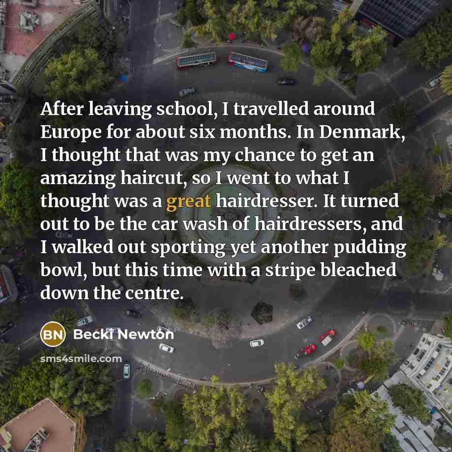 “After leaving school, I travelled around Europe for about six months. In Denmark, I thought that was my chance to get an amazing haircut, so I went to what I thought was a great hairdresser. It turned out to be the car wash of hairdressers, and I walked out sporting yet another pudding bowl, but…” quote by Becki Newton