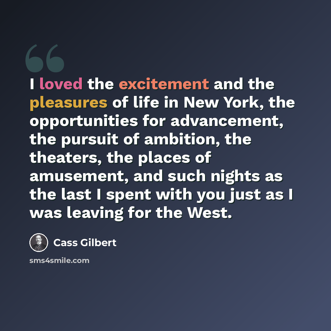 “I loved the excitement and the pleasures of life in New York, the opportunities for advancement, the pursuit of ambition, the theaters, the places of amusement, and such nights as the last I spent with you just as I was leaving for the West.” quote by Cass Gilbert